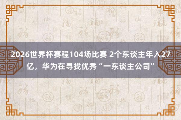 2026世界杯赛程104场比赛 2个东谈主年入27亿,华为在寻找优秀“一东谈主公司”