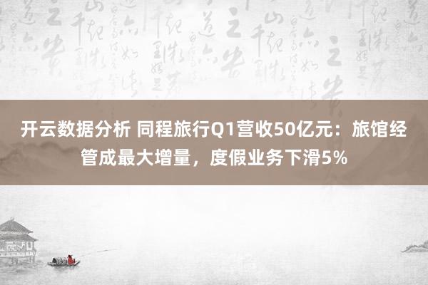 开云数据分析 同程旅行Q1营收50亿元：旅馆经管成最大增量，度假业务下滑5%