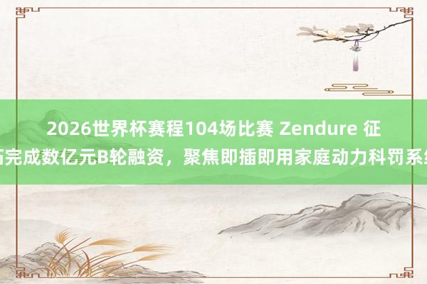 2026世界杯赛程104场比赛 Zendure 征拓完成数亿元B轮融资，聚焦即插即用家庭动力科罚系统