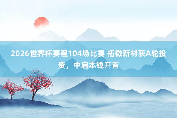 2026世界杯赛程104场比赛 拓微新材获A轮投资，中启本钱开首