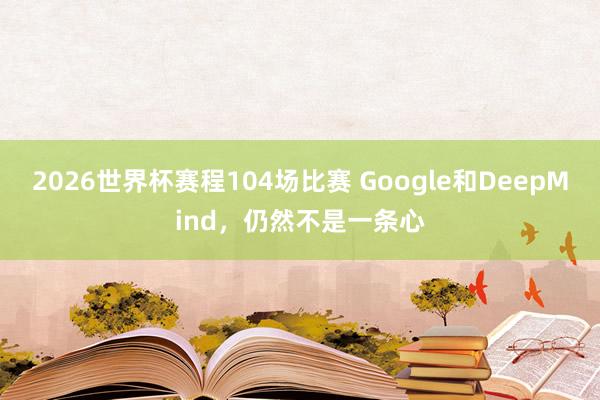 2026世界杯赛程104场比赛 Google和DeepMind,仍然不是一条心