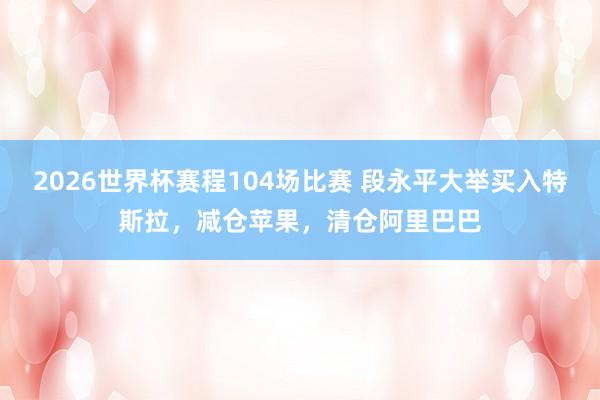 2026世界杯赛程104场比赛 段永平大举买入特斯拉,减仓苹果,清仓阿里巴巴