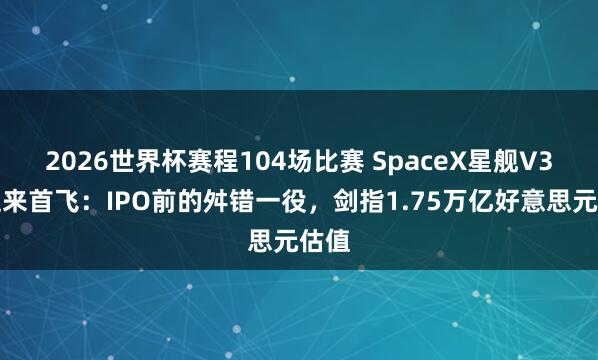 2026世界杯赛程104场比赛 SpaceX星舰V3版迎来首飞：IPO前的舛错一役，剑指1.75万亿好意思元估值