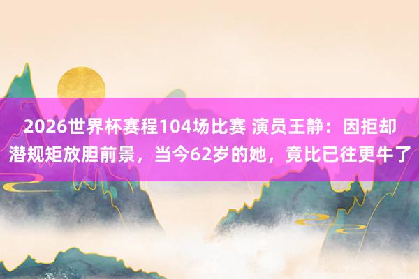 2026世界杯赛程104场比赛 演员王静:因拒却潜规矩放胆前景,当今62岁的她,竟比已往更牛了