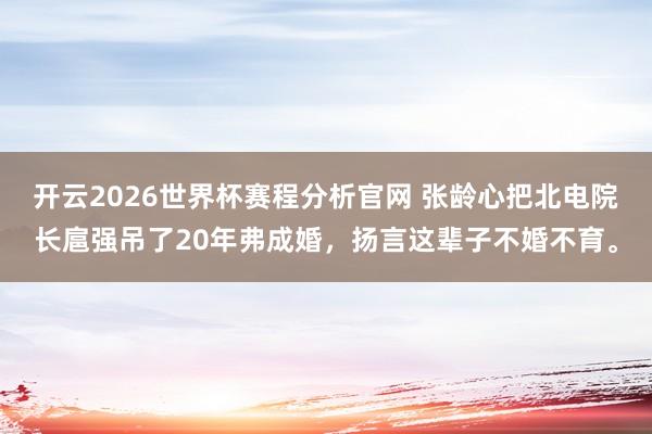 开云2026世界杯赛程分析官网 张龄心把北电院长扈强吊了20年弗成婚，扬言这辈子不婚不育。