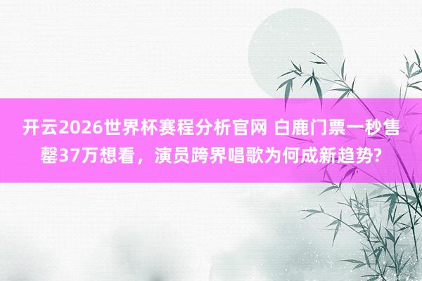 开云2026世界杯赛程分析官网 白鹿门票一秒售罄37万想看，演员跨界唱歌为何成新趋势?