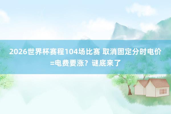 2026世界杯赛程104场比赛 取消固定分时电价=电费要涨？谜底来了