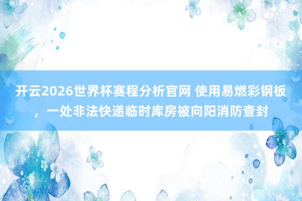 开云2026世界杯赛程分析官网 使用易燃彩钢板，一处非法快递临时库房被向阳消防查封