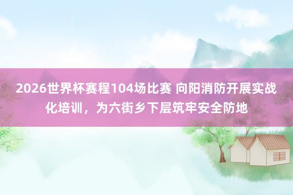 2026世界杯赛程104场比赛 向阳消防开展实战化培训,为六街乡下层筑牢安全防地