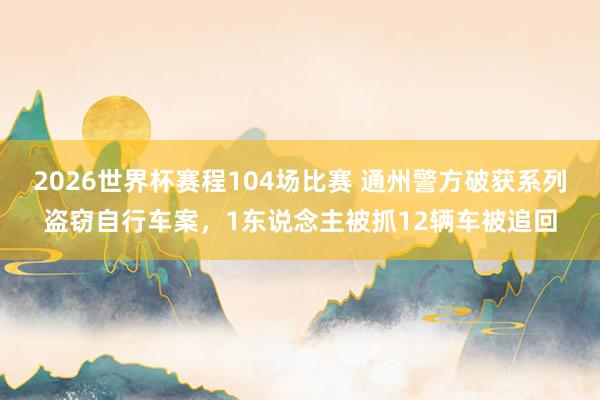 2026世界杯赛程104场比赛 通州警方破获系列盗窃自行车案,1东说念主被抓12辆车被追回