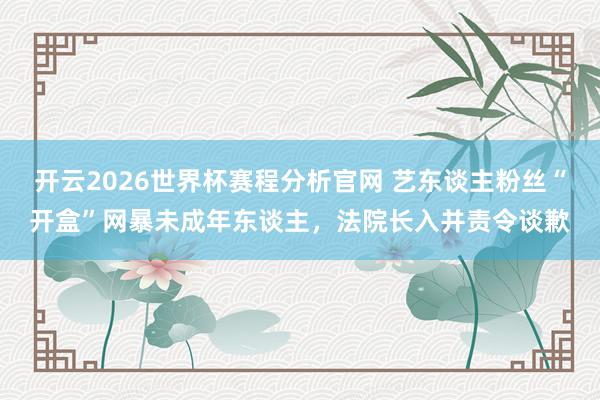 开云2026世界杯赛程分析官网 艺东谈主粉丝“开盒”网暴未成年东谈主,法院长入并责令谈歉