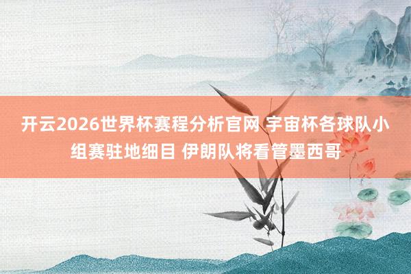 开云2026世界杯赛程分析官网 宇宙杯各球队小组赛驻地细目 伊朗队将看管墨西哥