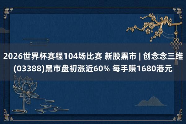 2026世界杯赛程104场比赛 新股黑市 | 创念念三维(03388)黑市盘初涨近60% 每手赚1680港元