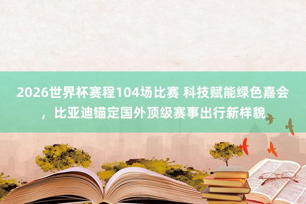 2026世界杯赛程104场比赛 科技赋能绿色嘉会，比亚迪锚定国外顶级赛事出行新样貌