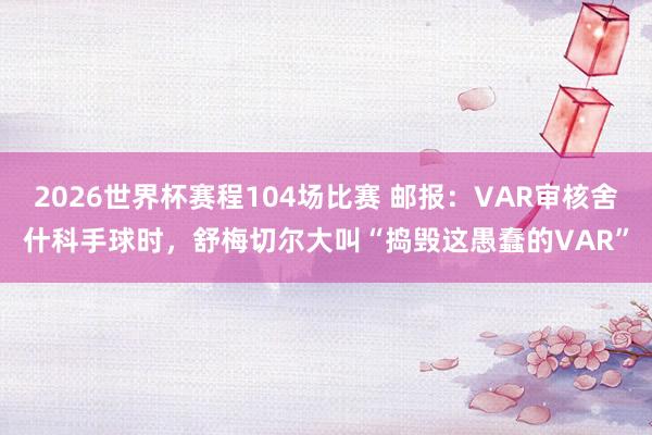2026世界杯赛程104场比赛 邮报：VAR审核舍什科手球时，舒梅切尔大叫“捣毁这愚蠢的VAR”