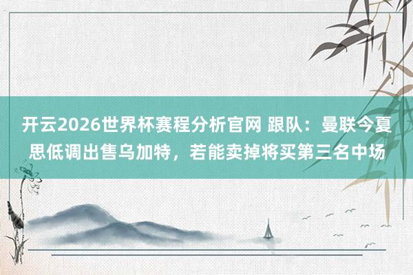 开云2026世界杯赛程分析官网 跟队:曼联今夏思低调出售乌加特,若能卖掉将买第三名中场