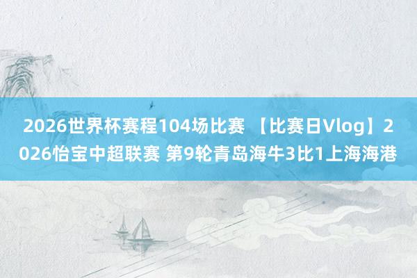 2026世界杯赛程104场比赛 【比赛日Vlog】2026怡宝中超联赛 第9轮青岛海牛3比1上海海港
