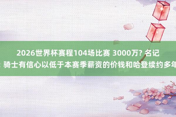 2026世界杯赛程104场比赛 3000万? 名记: 骑士有信心以低于本赛季薪资的价钱和哈登续约多年