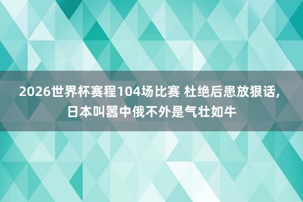 2026世界杯赛程104场比赛 杜绝后患放狠话, 日本叫嚣中俄不外是气壮如牛