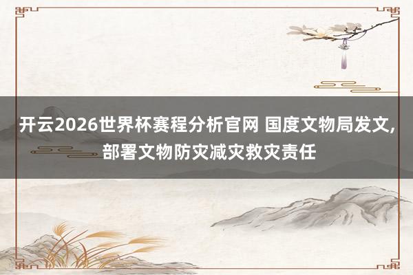 开云2026世界杯赛程分析官网 国度文物局发文, 部署文物防灾减灾救灾责任