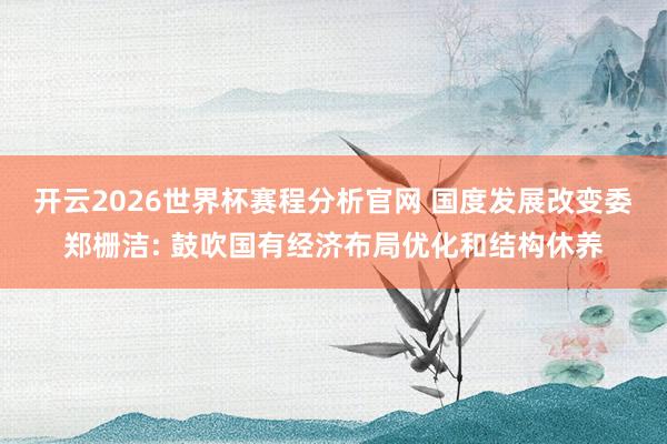开云2026世界杯赛程分析官网 国度发展改变委郑栅洁: 鼓吹国有经济布局优化和结构休养