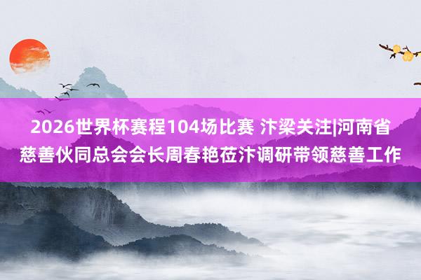 2026世界杯赛程104场比赛 汴梁关注|河南省慈善伙同总会会长周春艳莅汴调研带领慈善工作