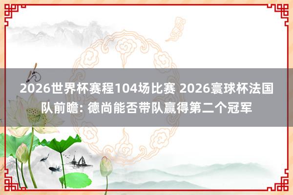 2026世界杯赛程104场比赛 2026寰球杯法国队前瞻: 德尚能否带队赢得第二个冠军