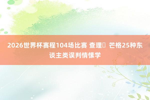 2026世界杯赛程104场比赛 查理・芒格25种东谈主类误判情愫学