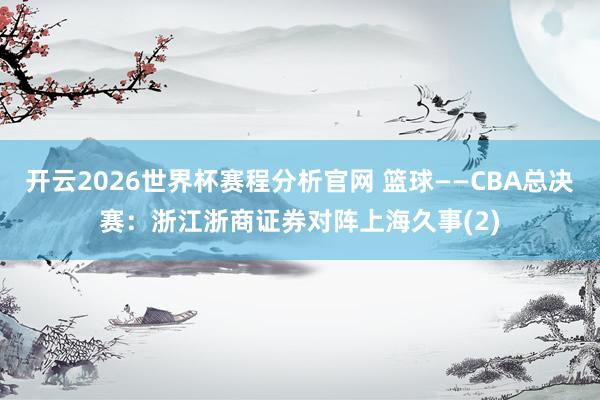 开云2026世界杯赛程分析官网 篮球——CBA总决赛:浙江浙商证券对阵上海久事(2)