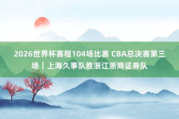 2026世界杯赛程104场比赛 CBA总决赛第三场|上海久事队胜浙江浙商证券队