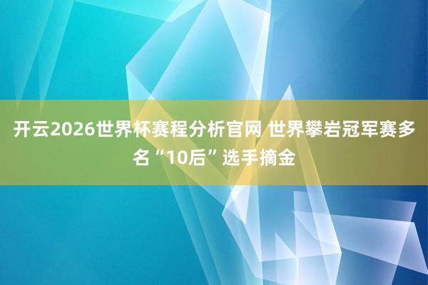 开云2026世界杯赛程分析官网 世界攀岩冠军赛多名“10后”选手摘金