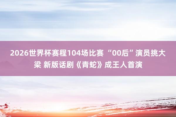 2026世界杯赛程104场比赛 “00后”演员挑大梁 新版话剧《青蛇》成王人首演