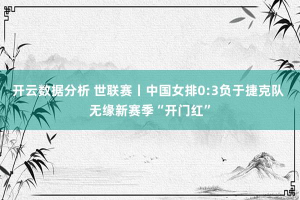 开云数据分析 世联赛丨中国女排0:3负于捷克队 无缘新赛季“开门红”