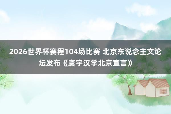 2026世界杯赛程104场比赛 北京东说念主文论坛发布《寰宇汉学北京宣言》