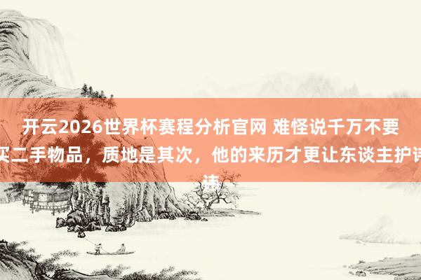 开云2026世界杯赛程分析官网 难怪说千万不要买二手物品，质地是其次，他的来历才更让东谈主护讳