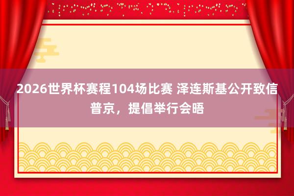 2026世界杯赛程104场比赛 泽连斯基公开致信普京,提倡举行会晤