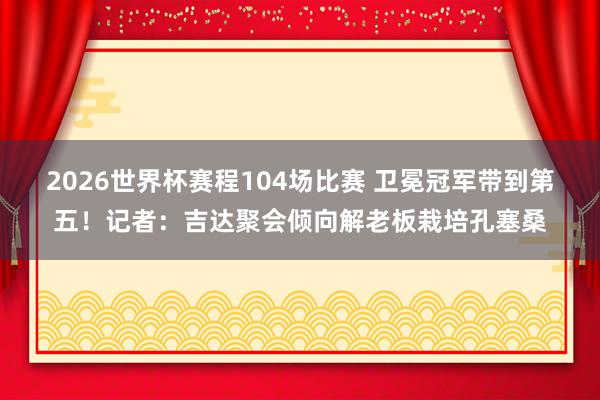 2026世界杯赛程104场比赛 卫冕冠军带到第五!记者:吉达聚会倾向解老板栽培孔塞桑