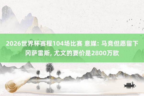 2026世界杯赛程104场比赛 意媒: 马竞但愿留下冈萨雷斯, 尤文的要价是2800万欧