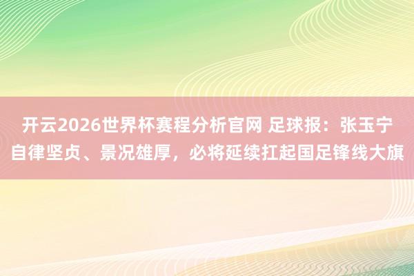 开云2026世界杯赛程分析官网 足球报:张玉宁自律坚贞、景况雄厚,必将延续扛起国足锋线大旗