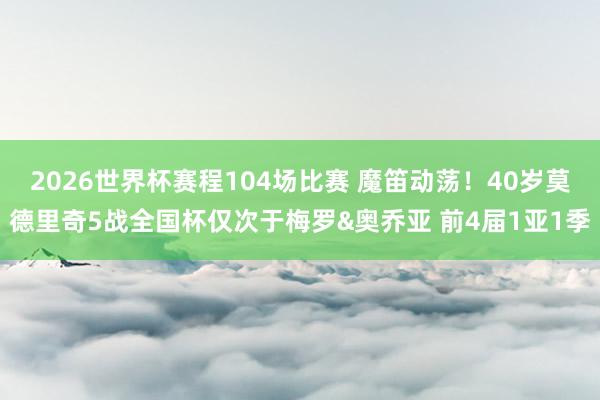 2026世界杯赛程104场比赛 魔笛动荡!40岁莫德里奇5战全国杯仅次于梅罗&奥乔亚 前4届1亚1季