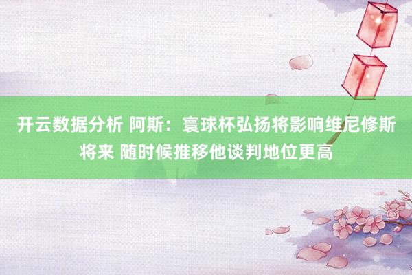 开云数据分析 阿斯：寰球杯弘扬将影响维尼修斯将来 随时候推移他谈判地位更高