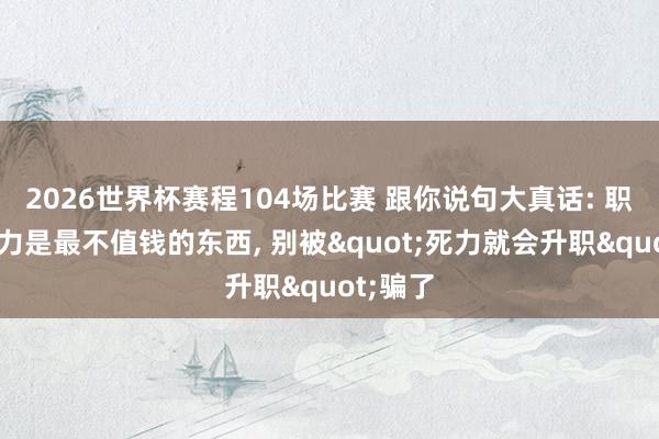 2026世界杯赛程104场比赛 跟你说句大真话: 职场上死力是最不值钱的东西， 别被"死力就会升职"骗了