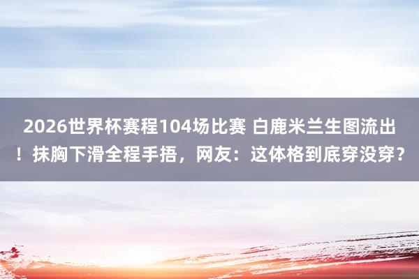 2026世界杯赛程104场比赛 白鹿米兰生图流出!抹胸下滑全程手捂,网友:这体格到底穿没穿?