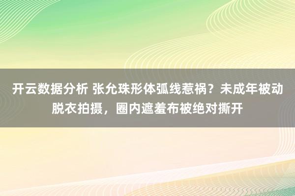 开云数据分析 张允珠形体弧线惹祸？未成年被动脱衣拍摄，圈内遮羞布被绝对撕开