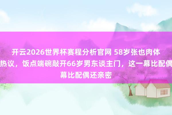开云2026世界杯赛程分析官网 58岁张也肉体高昂引热议,饭点端碗敲开66岁男东谈主门,这一幕比配偶还亲密