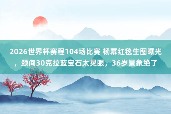2026世界杯赛程104场比赛 杨幂红毯生图曝光，颈间30克拉蓝宝石太晃眼，36岁景象绝了