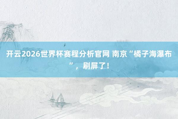 开云2026世界杯赛程分析官网 南京“橘子海瀑布”，刷屏了！
