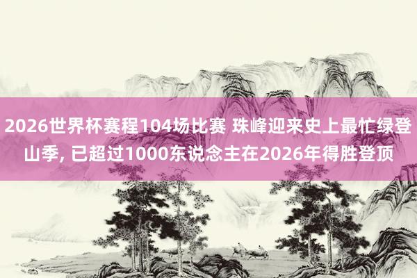 2026世界杯赛程104场比赛 珠峰迎来史上最忙绿登山季, 已超过1000东说念主在2026年得胜登顶