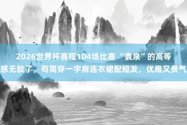 2026世界杯赛程104场比赛 “袁泉”的高等感无敌了,苟简穿一字肩连衣裙配短发,优雅又贵气