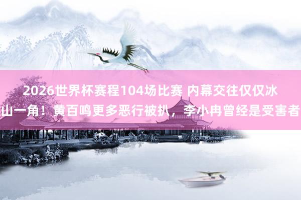 2026世界杯赛程104场比赛 内幕交往仅仅冰山一角!黄百鸣更多恶行被扒,李小冉曾经是受害者